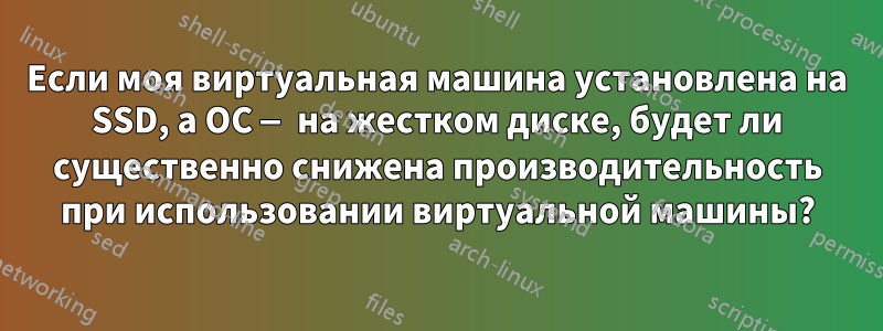 Если моя виртуальная машина установлена ​​на SSD, а ОС — на жестком диске, будет ли существенно снижена производительность при использовании виртуальной машины?