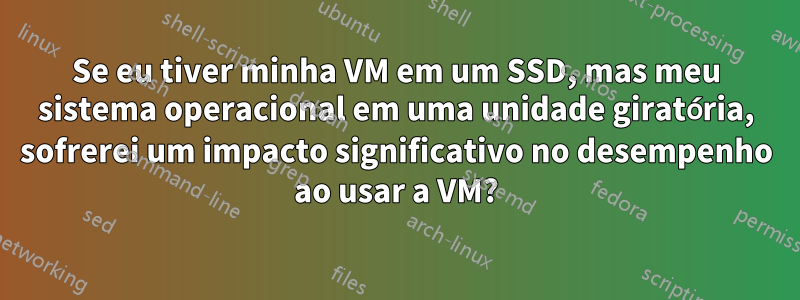 Se eu tiver minha VM em um SSD, mas meu sistema operacional em uma unidade giratória, sofrerei um impacto significativo no desempenho ao usar a VM?