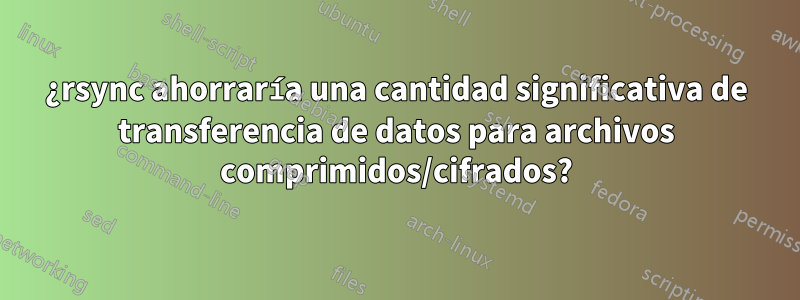 ¿rsync ahorraría una cantidad significativa de transferencia de datos para archivos comprimidos/cifrados?