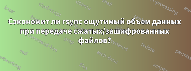 Сэкономит ли rsync ощутимый объем данных при передаче сжатых/зашифрованных файлов?