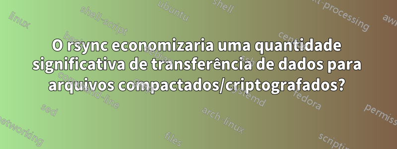 O rsync economizaria uma quantidade significativa de transferência de dados para arquivos compactados/criptografados?