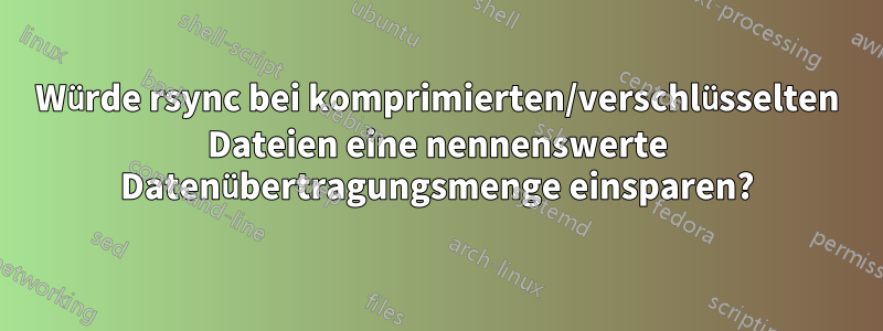 Würde rsync bei komprimierten/verschlüsselten Dateien eine nennenswerte Datenübertragungsmenge einsparen?