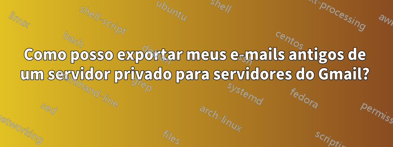 Como posso exportar meus e-mails antigos de um servidor privado para servidores do Gmail?