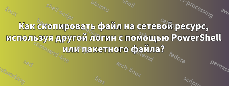 Как скопировать файл на сетевой ресурс, используя другой логин с помощью PowerShell или пакетного файла?