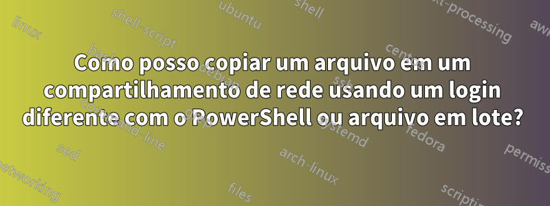 Como posso copiar um arquivo em um compartilhamento de rede usando um login diferente com o PowerShell ou arquivo em lote?