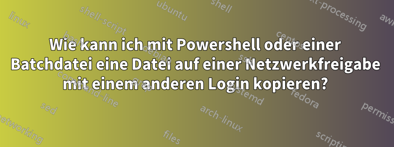 Wie kann ich mit Powershell oder einer Batchdatei eine Datei auf einer Netzwerkfreigabe mit einem anderen Login kopieren?