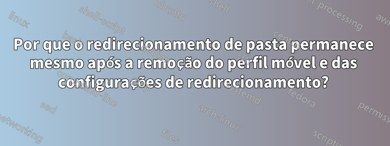 Por que o redirecionamento de pasta permanece mesmo após a remoção do perfil móvel e das configurações de redirecionamento?