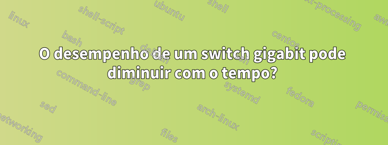 O desempenho de um switch gigabit pode diminuir com o tempo?