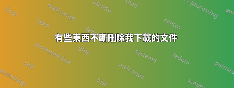 有些東西不斷刪除我下載的文件