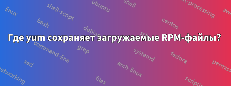 Где yum сохраняет загружаемые RPM-файлы?