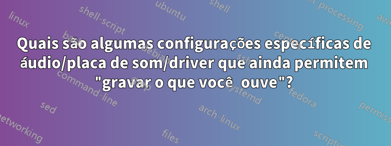 Quais são algumas configurações específicas de áudio/placa de som/driver que ainda permitem "gravar o que você ouve"?