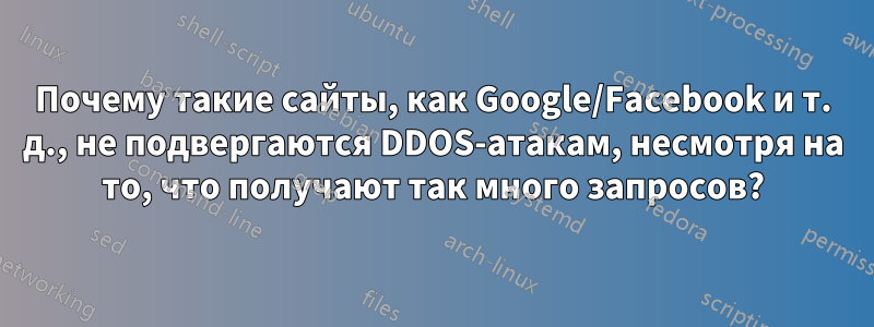 Почему такие сайты, как Google/Facebook и т. д., не подвергаются DDOS-атакам, несмотря на то, что получают так много запросов?