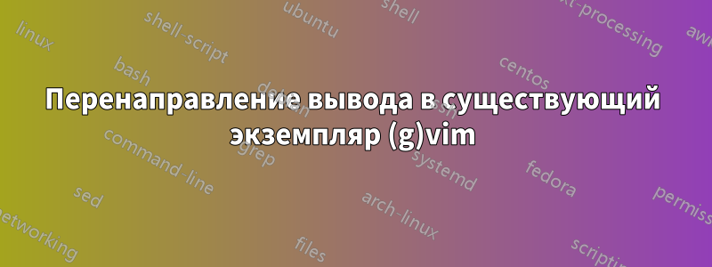 Перенаправление вывода в существующий экземпляр (g)vim