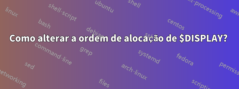 Como alterar a ordem de alocação de $DISPLAY?