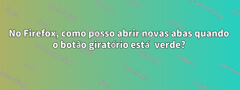 No Firefox, como posso abrir novas abas quando o botão giratório está verde?