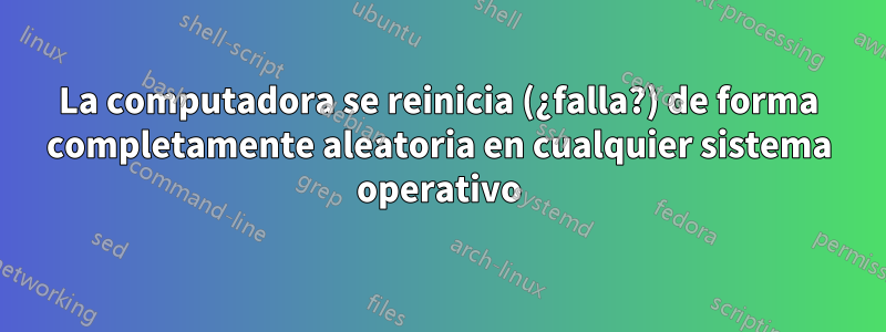 La computadora se reinicia (¿falla?) de forma completamente aleatoria en cualquier sistema operativo