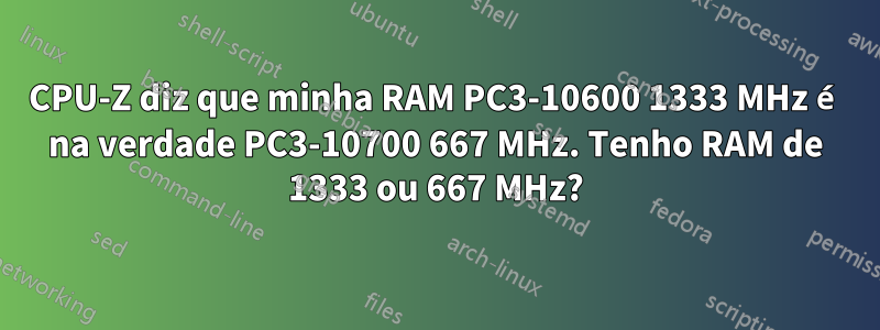 CPU-Z diz que minha RAM PC3-10600 1333 MHz é na verdade PC3-10700 667 MHz. Tenho RAM de 1333 ou 667 MHz?