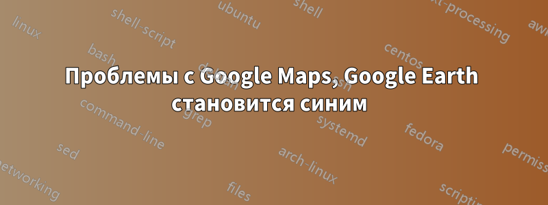 Проблемы с Google Maps, Google Earth становится синим 