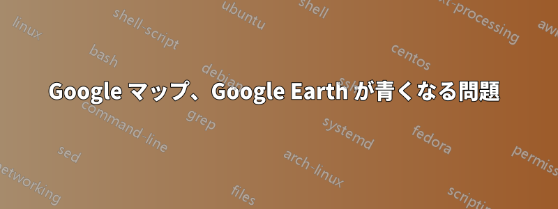 Google マップ、Google Earth が青くなる問題 