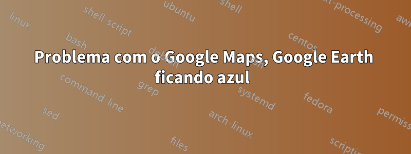 Problema com o Google Maps, Google Earth ficando azul 