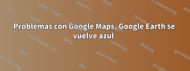 Problemas con Google Maps, Google Earth se vuelve azul 