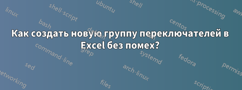 Как создать новую группу переключателей в Excel без помех?