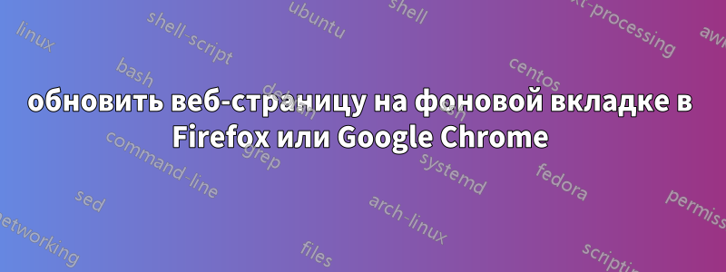 обновить веб-страницу на фоновой вкладке в Firefox или Google Chrome