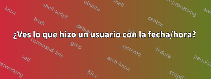 ¿Ves lo que hizo un usuario con la fecha/hora?