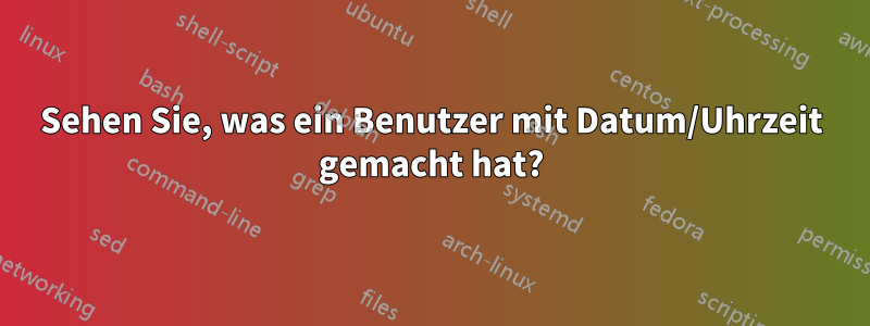 Sehen Sie, was ein Benutzer mit Datum/Uhrzeit gemacht hat?