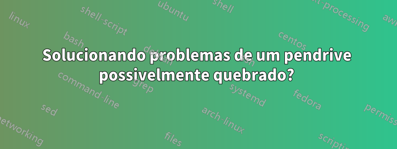 Solucionando problemas de um pendrive possivelmente quebrado?