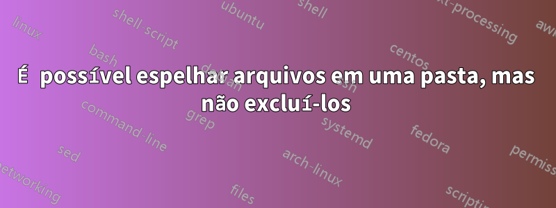 É possível espelhar arquivos em uma pasta, mas não excluí-los