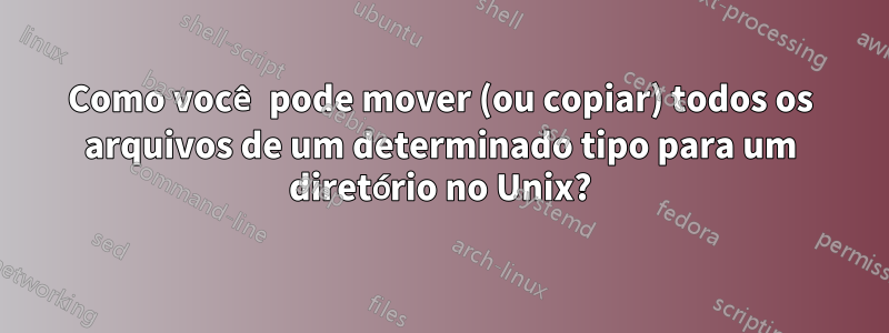 Como você pode mover (ou copiar) todos os arquivos de um determinado tipo para um diretório no Unix?