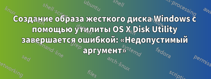 Создание образа жесткого диска Windows с помощью утилиты OS X Disk Utility завершается ошибкой: «Недопустимый аргумент»