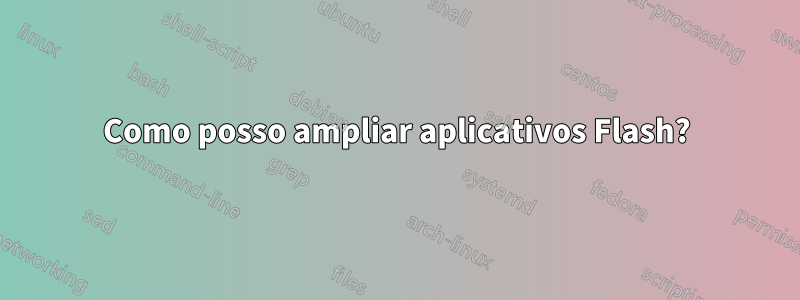 Como posso ampliar aplicativos Flash?