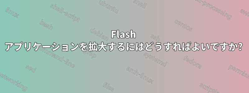 Flash アプリケーションを拡大するにはどうすればよいですか?