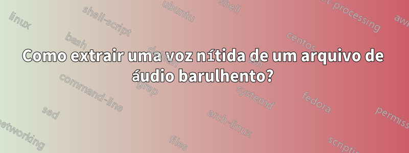 Como extrair uma voz nítida de um arquivo de áudio barulhento?