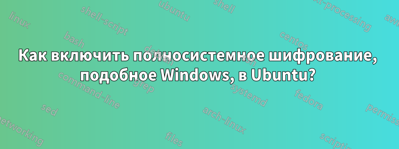 Как включить полносистемное шифрование, подобное Windows, в Ubuntu?