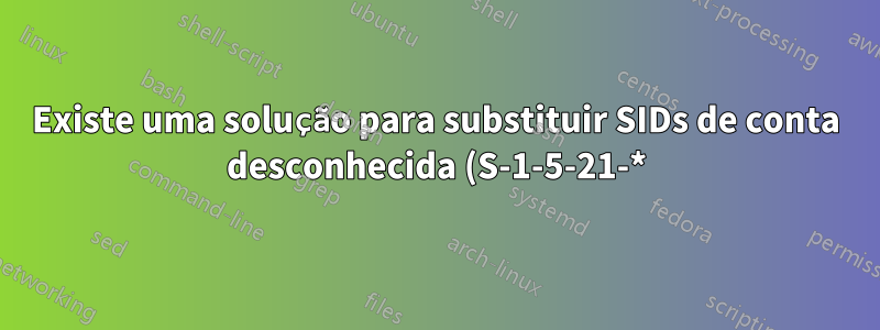Existe uma solução para substituir SIDs de conta desconhecida (S-1-5-21-*) por SID existentes