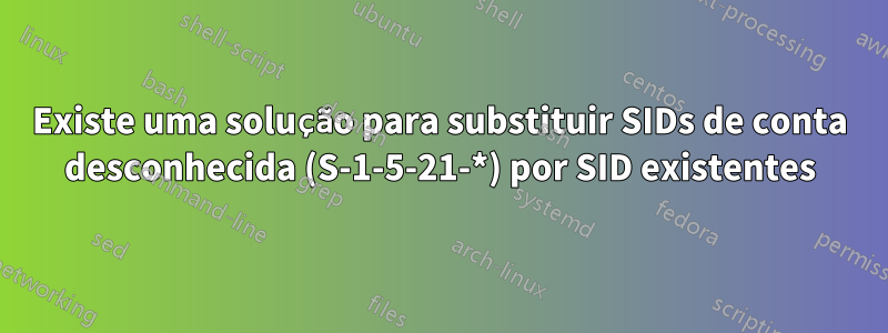 Existe uma solução para substituir SIDs de conta desconhecida (S-1-5-21-*) por SID existentes