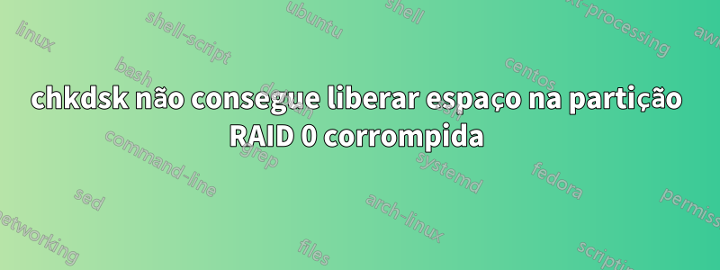 chkdsk não consegue liberar espaço na partição RAID 0 corrompida