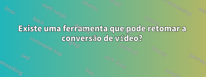 Existe uma ferramenta que pode retomar a conversão de vídeo?