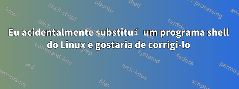 Eu acidentalmente substituí um programa shell do Linux e gostaria de corrigi-lo