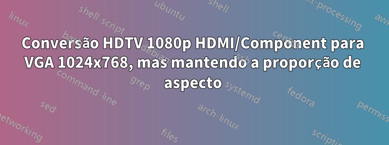 Conversão HDTV 1080p HDMI/Component para VGA 1024x768, mas mantendo a proporção de aspecto