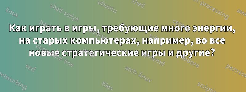 Как играть в игры, требующие много энергии, на старых компьютерах, например, во все новые стратегические игры и другие?