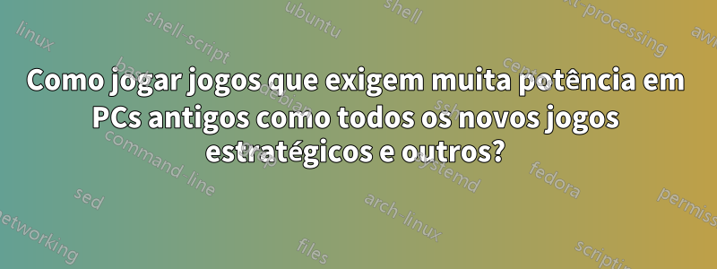 Como jogar jogos que exigem muita potência em PCs antigos como todos os novos jogos estratégicos e outros?