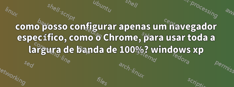 como posso configurar apenas um navegador específico, como o Chrome, para usar toda a largura de banda de 100%? windows xp