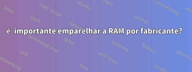 é importante emparelhar a RAM por fabricante? 