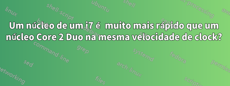 Um núcleo de um i7 é muito mais rápido que um núcleo Core 2 Duo na mesma velocidade de clock? 