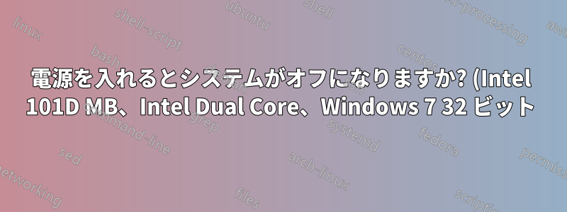 電源を入れるとシステムがオフになりますか? (Intel 101D MB、Intel Dual Core、Windows 7 32 ビット)