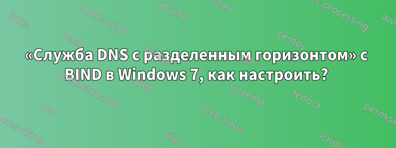 «Служба DNS с разделенным горизонтом» с BIND в Windows 7, как настроить?